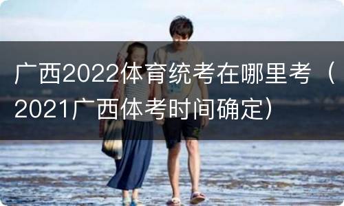 广西2022体育统考在哪里考（2021广西体考时间确定）