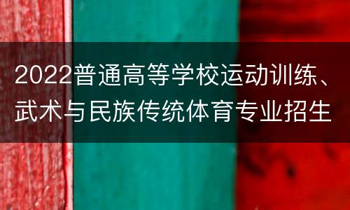 2022普通高等学校运动训练、武术与民族传统体育专业招生（院校+项目）