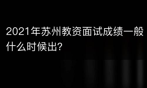 2021年苏州教资面试成绩一般什么时候出？