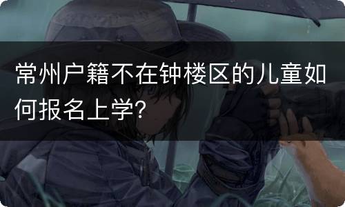 常州户籍不在钟楼区的儿童如何报名上学？
