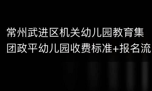 常州武进区机关幼儿园教育集团政平幼儿园收费标准+报名流程