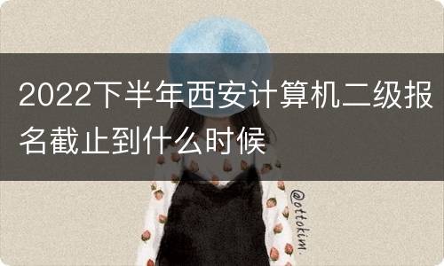 2022下半年西安计算机二级报名截止到什么时候