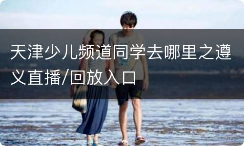 天津少儿频道同学去哪里之遵义直播/回放入口