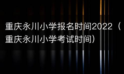 重庆永川小学报名时间2022（重庆永川小学考试时间）