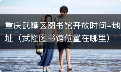 重庆武隆区图书馆开放时间+地址（武隆图书馆位置在哪里）