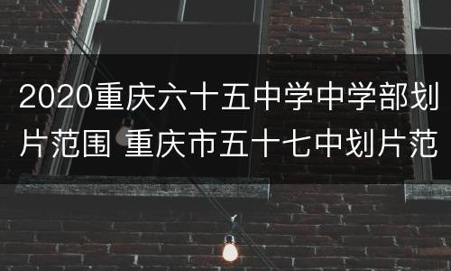 2020重庆六十五中学中学部划片范围 重庆市五十七中划片范围