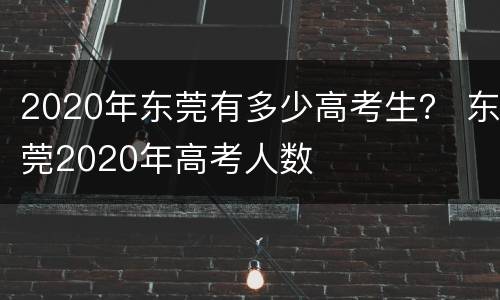 2020年东莞有多少高考生？ 东莞2020年高考人数