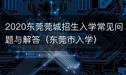 2020东莞莞城招生入学常见问题与解答（东莞市入学）