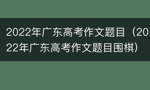 2022年广东高考作文题目（2022年广东高考作文题目围棋）