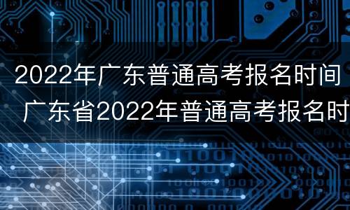 2022年广东普通高考报名时间 广东省2022年普通高考报名时间
