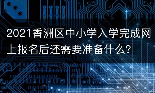 2021香洲区中小学入学完成网上报名后还需要准备什么？