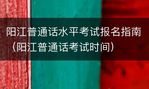 阳江普通话水平考试报名指南(阳江普通话考试时间)