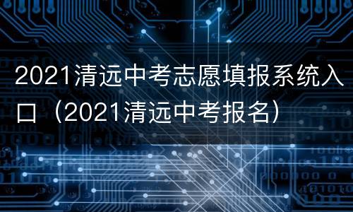 2021清远中考志愿填报系统入口（2021清远中考报名）