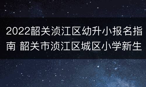 2022韶关浈江区幼升小报名指南 韶关市浈江区城区小学新生入学报名