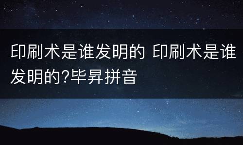印刷术是谁发明的 印刷术是谁发明的?毕昇拼音