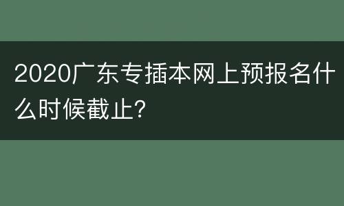2020广东专插本网上预报名什么时候截止？