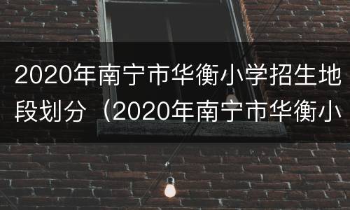 2020年南宁市华衡小学招生地段划分（2020年南宁市华衡小学招生地段划分情况）