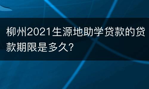 柳州2021生源地助学贷款的贷款期限是多久？