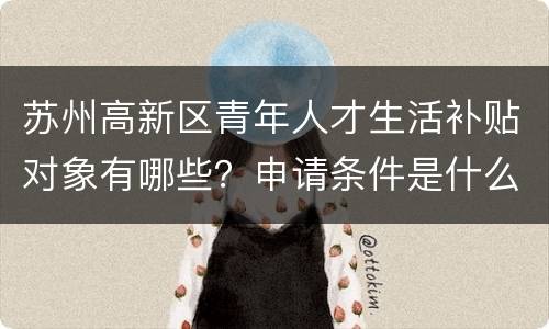 苏州高新区青年人才生活补贴对象有哪些？申请条件是什么？