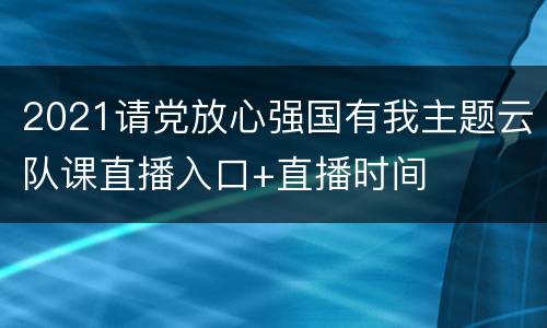 2021请党放心强国有我主题云队课直播入口+直播时间