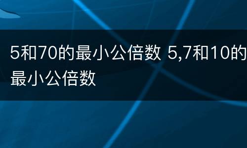 5和70的最小公倍数 5,7和10的最小公倍数