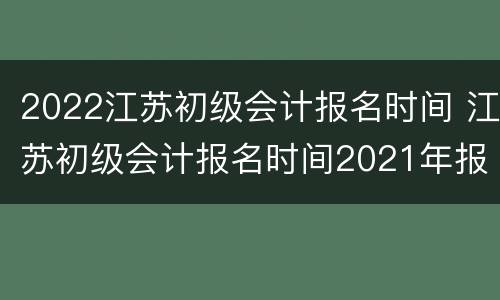 2022江苏初级会计报名时间 江苏初级会计报名时间2021年报名入口