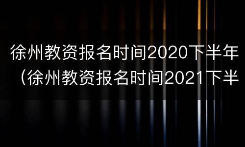 徐州教资报名时间2020下半年（徐州教资报名时间2021下半年）
