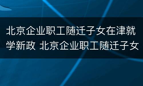 北京企业职工随迁子女在津就学新政 北京企业职工随迁子女在津就学新政策是什么