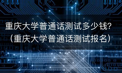 重庆大学普通话测试多少钱？（重庆大学普通话测试报名）