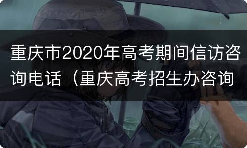 重庆市2020年高考期间信访咨询电话（重庆高考招生办咨询电话2020）