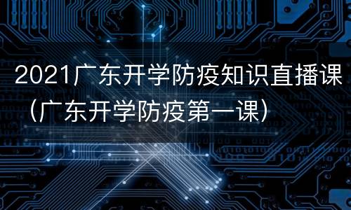2021广东开学防疫知识直播课（广东开学防疫第一课）
