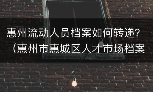 惠州流动人员档案如何转递？（惠州市惠城区人才市场档案接收）