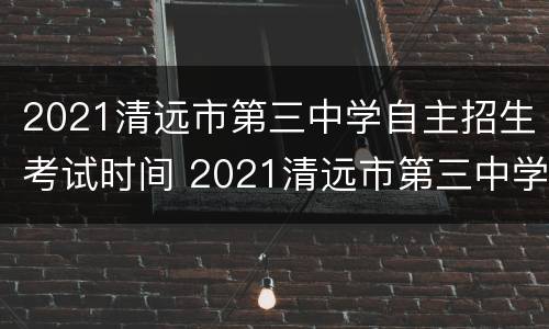 2021清远市第三中学自主招生考试时间 2021清远市第三中学自主招生考试时间