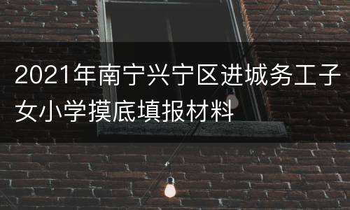 2021年南宁兴宁区进城务工子女小学摸底填报材料