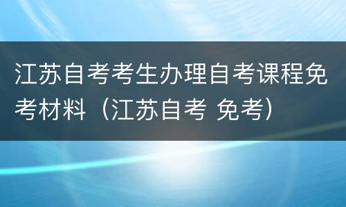 江苏自考考生办理自考课程免考材料（江苏自考 免考）