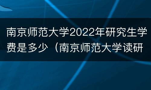 南京师范大学2022年研究生学费是多少（南京师范大学读研学费多少）