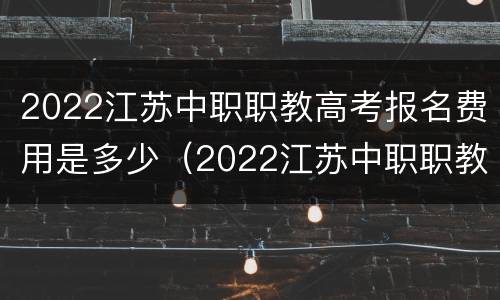 2022江苏中职职教高考报名费用是多少（2022江苏中职职教高考报名费用是多少呢）