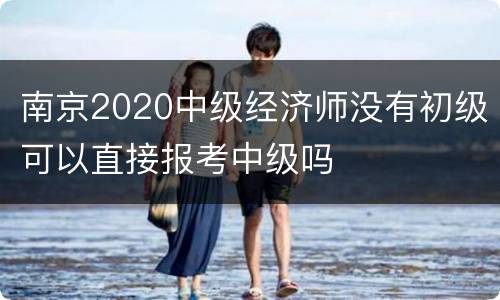 南京2020中级经济师没有初级可以直接报考中级吗
