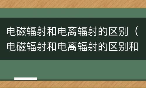 电磁辐射和电离辐射的区别（电磁辐射和电离辐射的区别和联系）
