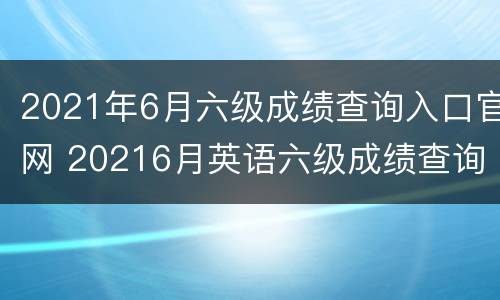 2021年6月六级成绩查询入口官网 20216月英语六级成绩查询
