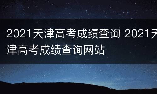 2021天津高考成绩查询 2021天津高考成绩查询网站