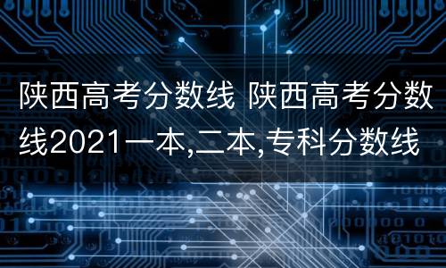 陕西高考分数线 陕西高考分数线2021一本,二本,专科分数线