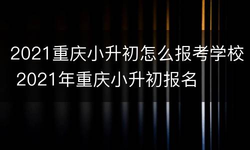 2021重庆小升初怎么报考学校 2021年重庆小升初报名