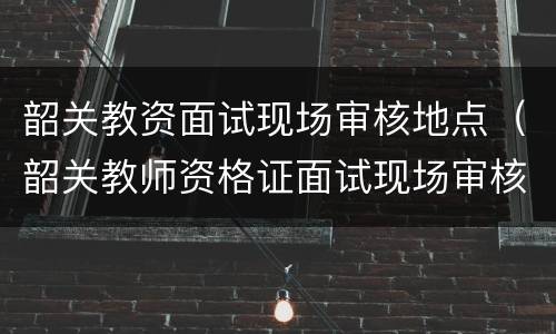 韶关教资面试现场审核地点（韶关教师资格证面试现场审核地点）