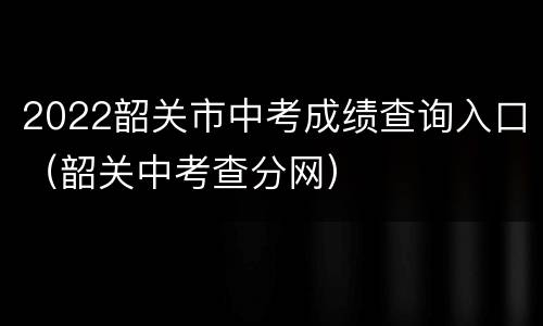 2022韶关市中考成绩查询入口（韶关中考查分网）