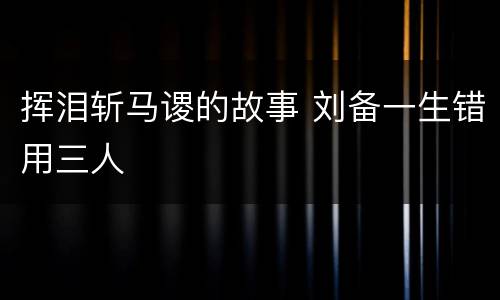 挥泪斩马谡的故事 刘备一生错用三人