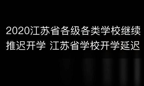 2020江苏省各级各类学校继续推迟开学 江苏省学校开学延迟到什么时候