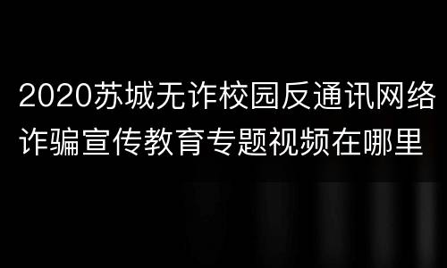 2020苏城无诈校园反通讯网络诈骗宣传教育专题视频在哪里看？