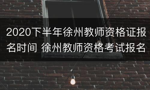 2020下半年徐州教师资格证报名时间 徐州教师资格考试报名时间