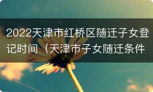 2022天津市红桥区随迁子女登记时间（天津市子女随迁条件）